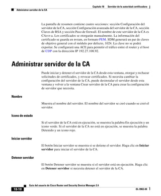 Capítulo 18 Servidor de la autoridad certificadora
Administrar servidor de la CA
18-10
Guía del usuario de Cisco Router and Security Device Manager 2.4
OL-9963-04
La pantalla de resumen contiene cuatro secciones: sección Configuración del
servidor de la CA, sección Configuración avanzada del servidor de la CA, sección
Claves de RSA y sección Paso de firewall. El nombre de este servidor de la CA es
CAsvr-a. Los certificados se otorgarán manualmente. La información del
certificado se guarda en nvram, en formato PEM. SDM generará un par de claves
de objetivo general con el módulo por defecto, 1024. La clave no se podrá
exportar. Se configurará una ACE para permitir el tráfico entre el router y el host
de CDP con la dirección IP 192.27.108.92.
Administrar servidor de la CA
Puede iniciar y detener el servidor de la CA desde esta ventana, otorgar y rechazar
solicitudes de certificados, y revocar certificados. Si necesita cambiar la
configuración del servidor de la CA, puede desinstalar el servidor desde esta
ventana y volver a la ventana Crear servidor de la CA para crear la configuración
de servidor que necesita.
Nombre
Muestra el nombre del servidor. El nombre del servidor se creó cuando se creó el
servidor.
Icono de estado
Si el servidor de la CA está en ejecución, se muestra la palabra En ejecución y un
icono verde. Si el servidor de la CA no está en ejecución, se muestra la palabra
Detenido y un icono rojo.
Iniciar servidor
El botón Iniciar servidor se muestra si se detiene el servidor. Haga clic en Iniciar
servidor para iniciar el servidor de la CA.
Detener servidor
El botón Detener servidor se muestra si el servidor está en ejecución. Haga clic
en Detener servidor si necesita detener el servidor de la CA.
 