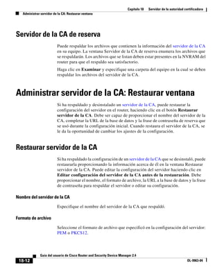 Capítulo 18 Servidor de la autoridad certificadora
Administrar servidor de la CA: Restaurar ventana
18-12
Guía del usuario de Cisco Router and Security Device Manager 2.4
OL-9963-04
Servidor de la CA de reserva
Puede respaldar los archivos que contienen la información del servidor de la CA
en su equipo. La ventana Servidor de la CA de reserva enumera los archivos que
se respaldarán. Los archivos que se listan deben estar presentes en la NVRAM del
router para que el respaldo sea satisfactorio.
Haga clic en Examinar y especifique una carpeta del equipo en la cual se deben
respaldar los archivos del servidor de la CA.
Administrar servidor de la CA: Restaurar ventana
Si ha respaldado y desinstalado un servidor de la CA, puede restaurar la
configuración del servidor en el router, haciendo clic en el botón Restaurar
servidor de la CA. Debe ser capaz de proporcionar el nombre del servidor de la
CA, completar la URL de la base de datos y la frase de contraseña de reserva que
se usó durante la configuración inicial. Cuando restaura el servidor de la CA, se
le da la oportunidad de cambiar los ajustes de la configuración.
Restaurar servidor de la CA
Si ha respaldado la configuración de un servidor de la CA que se desinstaló, puede
restaurarla proporcionando la información acerca de él en la ventana Restaurar
servidor de la CA. Puede editar la configuración del servidor haciendo clic en
Editar configuración del servidor de la CA antes de la restauración. Debe
proporcionar el nombre, el formato de archivo, la URL a la base de datos y la frase
de contraseña para respaldar el servidor o editar su configuración.
Nombre del servidor de la CA
Especifique el nombre del servidor de la CA que respaldó.
Formato de archivo
Seleccione el formato de archivo que especificó en la configuración del servidor:
PEM o PKCS12.
 