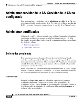 Capítulo 18 Servidor de la autoridad certificadora
Administrar servidor de la CA: Servidor de la CA no configurado
18-14
Guía del usuario de Cisco Router and Security Device Manager 2.4
OL-9963-04
Administrar servidor de la CA: Servidor de la CA no
configurado
Esta ventana aparece cuando hace clic en Administrar servidor de la CA, pero
no se ha configurado ningún servidor de la CA. Haga clic en Crear servidor de
la CA y complete el asistente para configurar un servidor de la CA en el router.
Administrar certificados
Al hacer clic en VPN > Infraestructura de clave pública> Autoridad certificadora >
Administrar certificados, se muestra la ficha Solicitudes pendientes y la ficha
Certificados revocados. Para ir a los temas de ayuda para estas fichas, haga clic en
los siguientes enlaces:
• Solicitudes pendientes
• Certificados revocados
Solicitudes pendientes
Esta ventana muestra una lista de solicitudes de suscripción de certificados
recibidas por el servidor de la CA de los clientes. La parte superior de la ventana
contiene información y controles del servidor de la CA. Para obtener información
sobre la detención, el inicio y la desinstalación del servidor de la CA, consulte
Administrar servidor de la CA.
Puede seleccionar una solicitud de suscripción de certificados en la lista y luego
emitirla (aceptarla), rechazarla o eliminarla. Las acciones disponibles dependen
del estado de la solicitud de suscripción de certificados seleccionada.
Seleccionar todo
Haga clic en Seleccionar todo para seleccionar todas las solicitudes de
certificados pendientes. Cuando se seleccionan todas las solicitudes de
certificados, al hacer clic en Otorgar se otorgan todas las solicitudes. Cuando se
seleccionan todas las solicitudes de certificados, al hacer clic en Rechazar se
rechazan todas las solicitudes.
 