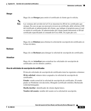 18-15
Guía del usuario de Cisco Router and Security Device Manager 2.4
OL-9963-04
Capítulo 18 Servidor de la autoridad certificadora
Administrar certificados
Otorgar
Haga clic en Otorgar para emitir el certificado al cliente que lo solicita.
Nota Las ventanas del servidor de la CA no muestran los ID de los certificados que
otorgan. En caso en que sea necesario revocar un certificado, debe solicitar el ID
del certificado al administrador del cliente, que indique el propósito para el cual
se emitió el certificado. El administrador del cliente puede determinar el ID del
certificado especificando el comando de Cisco IOS, sh crypto pki cert.
Eliminar
Haga clic en Eliminar para eliminar la solicitud de suscripción de certificados en
la base de datos.
Rechazar
Haga clic en Rechazar para denegar la solicitud de suscripción de certificados.
Actualizar
Haga clic en Actualizar para actualizar las solicitudes de suscripción de
certificados con los últimos cambios.
Área de solicitudes de suscripción de certificados
El área de solicitudes de suscripción de certificados tiene las siguientes columnas:
ID de solicitud: número único asignado a la solicitud de suscripción de
certificados.
Estado: estado actual de la solicitud de suscripción de certificados. El estado
puede ser Pendiente (sin decisión), Otorgado (certificado emitido), Rechazado
(solicitud denegada).
Huella dactilar: identificador de cliente digital único.
Nombre del asunto: nombre del asunto en la solicitud de suscripción.
 