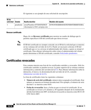 Capítulo 18 Servidor de la autoridad certificadora
Administrar certificados
18-16
Guía del usuario de Cisco Router and Security Device Manager 2.4
OL-9963-04
El siguiente es un ejemplo de una solicitud de suscripción:
Revocar certificado
Haga clic en Revocar certificado para mostrar un cuadro de diálogo que le
permite especificar el ID del certificado que desea revocar.
Nota El ID del certificado no siempre coincide con el ID de la solicitud que se muestra
en las ventanas del servidor de la CA. Puede ser necesario solicitar el ID del
certificado que se va a revocar al administrador del cliente, a quien se otorgó el
certificado. Para obtener información sobre cómo el administrador del cliente
puede determinar el ID del certificado, consulte Solicitudes pendientes.
Certificados revocados
Esta ventana muestra una lista de los certificados emitidos y revocados. Sólo los
certificados emitidos se pueden revocar. La parte superior de la ventana contiene
información y controles del servidor de la CA. Para obtener información sobre la
detención, el inicio y la desinstalación del servidor de la CA, consulte
Administrar servidor de la CA.
La lista de certificados tiene las siguientes columnas:
• Número de serie del certificado: número único asignado al certificado. Este
número se muestra en formato hexadecimal. Por ejemplo, el número de serie
decimal 1 se muestra como 0x01.
• Fecha de revocación: hora y fecha en que se revocó el certificado. Si un
certificado se revocó a 41 minutos y 20 segundos después de la medianoche
del día 6 de febrero de 2007, la fecha de revocación se muestra como 00:41:20
UTC Feb 6 2007.
ID de
solicitud Estado Huella dactilar Nombre del asunto
1 pendiente serialNumber=FTX0850Z0GT
+hostname=c1841.snrsprp.com
B398385E6BB6604E9E98B8FDBBB5E8BA
 