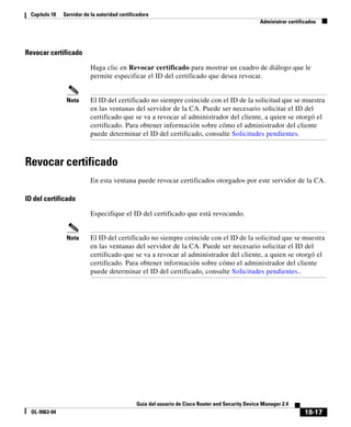 18-17
Guía del usuario de Cisco Router and Security Device Manager 2.4
OL-9963-04
Capítulo 18 Servidor de la autoridad certificadora
Administrar certificados
Revocar certificado
Haga clic en Revocar certificado para mostrar un cuadro de diálogo que le
permite especificar el ID del certificado que desea revocar.
Nota El ID del certificado no siempre coincide con el ID de la solicitud que se muestra
en las ventanas del servidor de la CA. Puede ser necesario solicitar el ID del
certificado que se va a revocar al administrador del cliente, a quien se otorgó el
certificado. Para obtener información sobre cómo el administrador del cliente
puede determinar el ID del certificado, consulte Solicitudes pendientes.
Revocar certificado
En esta ventana puede revocar certificados otorgados por este servidor de la CA.
ID del certificado
Especifique el ID del certificado que está revocando.
Nota El ID del certificado no siempre coincide con el ID de la solicitud que se muestra
en las ventanas del servidor de la CA. Puede ser necesario solicitar el ID del
certificado que se va a revocar al administrador del cliente, a quien se otorgó el
certificado. Para obtener información sobre cómo el administrador del cliente
puede determinar el ID del certificado, consulte Solicitudes pendientes..
 