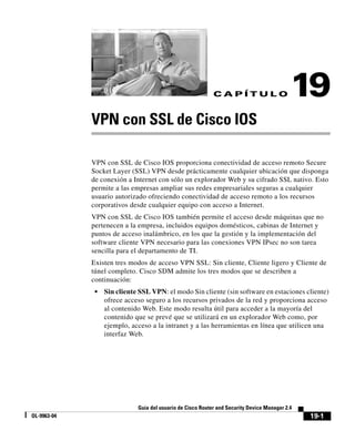 19-1
Guía del usuario de Cisco Router and Security Device Manager 2.4
OL-9963-04
C A P Í T U L O 19
VPN con SSL de Cisco IOS
VPN con SSL de Cisco IOS proporciona conectividad de acceso remoto Secure
Socket Layer (SSL) VPN desde prácticamente cualquier ubicación que disponga
de conexión a Internet con sólo un explorador Web y su cifrado SSL nativo. Esto
permite a las empresas ampliar sus redes empresariales seguras a cualquier
usuario autorizado ofreciendo conectividad de acceso remoto a los recursos
corporativos desde cualquier equipo con acceso a Internet.
VPN con SSL de Cisco IOS también permite el acceso desde máquinas que no
pertenecen a la empresa, incluidos equipos domésticos, cabinas de Internet y
puntos de acceso inalámbrico, en los que la gestión y la implementación del
software cliente VPN necesario para las conexiones VPN IPsec no son tarea
sencilla para el departamento de TI.
Existen tres modos de acceso VPN SSL: Sin cliente, Cliente ligero y Cliente de
túnel completo. Cisco SDM admite los tres modos que se describen a
continuación:
• Sin cliente SSL VPN: el modo Sin cliente (sin software en estaciones cliente)
ofrece acceso seguro a los recursos privados de la red y proporciona acceso
al contenido Web. Este modo resulta útil para acceder a la mayoría del
contenido que se prevé que se utilizará en un explorador Web como, por
ejemplo, acceso a la intranet y a las herramientas en línea que utilicen una
interfaz Web.
 