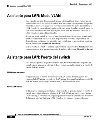 Capítulo 2 Asistente para LAN
Asistente para LAN: Modo VLAN
2-6
Guía del usuario de Cisco Router and Security Device Manager 2.4
OL-9963-04
Asistente para LAN: Modo VLAN
Esta pantalla permite determinar el tipo de información de LAN virtual que se
transmitirá a través del puerto de switch. Los puertos de switch pueden designarse
en modo de acceso, en cuyo caso reenviarán solamente los datos destinados a la
LAN virtual a la que están asignados, o bien en modo de enlace troncal, en cuyo
caso reenviarán los datos destinados para todas las LAN virtuales, incluida la
LAN virtual a la que están asignados.
Si este puerto de switch se conecta a un dispositivo de cliente como, por ejemplo,
un PC o teléfono IP único, o si este dispositivo se conecta a un puerto en un
dispositivo de red como, por ejemplo, otro switch, que es un puerto de modo de
acceso, seleccione Dispositivo de cliente.
Si este puerto de switch se conecta a un puerto en un dispositivo de red como, por
ejemplo, otro switch, que está en modo de enlace, seleccione Dispositivo de red.
Asistente para LAN: Puerto del switch
Esta pantalla permite asignar un número de LAN virtual existente al puerto de
switch o crear una nueva interfaz de LAN virtual que debe asignarse al puerto de
switch de LAN virtual.
LAN virtual existente
Si desea asignar el puerto de switch a una LAN virtual definida como, por
ejemplo, la LAN virtual por defecto (LAN virtual 1), especifique el número de ID
de LAN virtual en el campo Identificador (LAN virtual) de la red.
Nueva LAN virtual
Si desea crear una nueva interfaz de LAN virtual a la que se asignará el puerto de
switch, especifique el nuevo número de ID de LAN virtual en el campo Nueva
LAN virtual y, a continuación, especifique la dirección IP y la máscara de subred
de la nueva interfaz lógica de LAN virtual en los campos correspondientes.
 