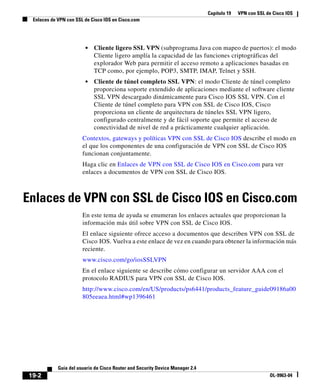Capítulo 19 VPN con SSL de Cisco IOS
Enlaces de VPN con SSL de Cisco IOS en Cisco.com
19-2
Guía del usuario de Cisco Router and Security Device Manager 2.4
OL-9963-04
• Cliente ligero SSL VPN (subprograma Java con mapeo de puertos): el modo
Cliente ligero amplía la capacidad de las funciones criptográficas del
explorador Web para permitir el acceso remoto a aplicaciones basadas en
TCP como, por ejemplo, POP3, SMTP, IMAP, Telnet y SSH.
• Cliente de túnel completo SSL VPN: el modo Cliente de túnel completo
proporciona soporte extendido de aplicaciones mediante el software cliente
SSL VPN descargado dinámicamente para Cisco IOS SSL VPN. Con el
Cliente de túnel completo para VPN con SSL de Cisco IOS, Cisco
proporciona un cliente de arquitectura de túneles SSL VPN ligero,
configurado centralmente y de fácil soporte que permite el acceso de
conectividad de nivel de red a prácticamente cualquier aplicación.
Contextos, gateways y políticas VPN con SSL de Cisco IOS describe el modo en
el que los componentes de una configuración de VPN con SSL de Cisco IOS
funcionan conjuntamente.
Haga clic en Enlaces de VPN con SSL de Cisco IOS en Cisco.com para ver
enlaces a documentos de VPN con SSL de Cisco IOS.
Enlaces de VPN con SSL de Cisco IOS en Cisco.com
En este tema de ayuda se enumeran los enlaces actuales que proporcionan la
información más útil sobre VPN con SSL de Cisco IOS.
El enlace siguiente ofrece acceso a documentos que describen VPN con SSL de
Cisco IOS. Vuelva a este enlace de vez en cuando para obtener la información más
reciente.
www.cisco.com/go/iosSSLVPN
En el enlace siguiente se describe cómo configurar un servidor AAA con el
protocolo RADIUS para VPN con SSL de Cisco IOS.
http://www.cisco.com/en/US/products/ps6441/products_feature_guide09186a00
805eeaea.html#wp1396461
 