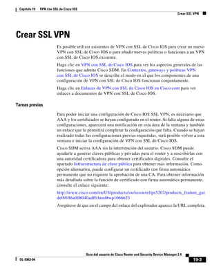 19-3
Guía del usuario de Cisco Router and Security Device Manager 2.4
OL-9963-04
Capítulo 19 VPN con SSL de Cisco IOS
Crear SSL VPN
Crear SSL VPN
Es posible utilizar asistentes de VPN con SSL de Cisco IOS para crear un nuevo
VPN con SSL de Cisco IOS o para añadir nuevas políticas o funciones a un VPN
con SSL de Cisco IOS existente.
Haga clic en VPN con SSL de Cisco IOS para ver los aspectos generales de las
funciones que admite Cisco SDM. En Contextos, gateways y políticas VPN
con SSL de Cisco IOS se describe el modo en el que los componentes de una
configuración de VPN con SSL de Cisco IOS funcionan conjuntamente.
Haga clic en Enlaces de VPN con SSL de Cisco IOS en Cisco.com para ver
enlaces a documentos de VPN con SSL de Cisco IOS.
Tareas previas
Para poder iniciar una configuración de Cisco IOS SSL VPN, es necesario que
AAA y los certificados se hayan configurado en el router. Si falta alguna de estas
configuraciones, aparecerá una notificación en esta área de la ventana y también
un enlace que le permitirá completar la configuración que falta. Cuando se hayan
realizado todas las configuraciones previas requeridas, será posible volver a esta
ventana e iniciar la configuración de VPN con SSL de Cisco IOS.
Cisco SDM activa AAA sin la intervención del usuario. Cisco SDM puede
ayudarle a generar claves públicas y privadas para el router y a suscribirlas con
una autoridad certificadora para obtener certificados digitales. Consulte el
apartado Infraestructura de clave pública para obtener más información. Como
opción alternativa, puede configurar un certificado con firma automática
permanente que no requiere la aprobación de una CA. Para obtener información
más detallada sobre la función de certificado con firma automática permanente,
consulte el enlace siguiente:
http://www.cisco.com/en/US/products/sw/iosswrel/ps5207/products_feature_gui
de09186a008040adf0.html#wp1066623
Asegúrese de que en el campo del enlace del explorador aparece la URL completa.
 