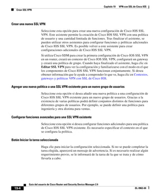 Capítulo 19 VPN con SSL de Cisco IOS
Crear SSL VPN
19-4
Guía del usuario de Cisco Router and Security Device Manager 2.4
OL-9963-04
Crear una nueva SSL VPN
Seleccione esta opción para crear una nueva configuración de Cisco IOS SSL
VPN. Este asistente permite la creación de Cisco IOS SSL VPN con una política
de usuario y una cantidad limitada de funciones. Tras finalizar el asistente, se
pueden utilizar otros asistentes para configurar funciones y políticas adicionales
de Cisco IOS SSL VPN. Es posible volver a este asistente para crear
configuraciones adicionales de Cisco IOS SSL VPN.
Si utiliza Cisco SDM para crear la primera configuración de Cisco IOS SSL VPN
en un router, creará un contexto de Cisco IOS SSL VPN, configurará un gateway
y creará una política de grupo. Cuando haya finalizado el asistente, haga clic en
Editar SSL VPN para ver la configuración y familiarizarse con el modo en el que
los componentes de Cisco IOS SSL VPN funcionan conjuntamente. Si desea
obtener información que le ayude a comprender lo que ve, haga clic en Contextos,
gateways y políticas VPN con SSL de Cisco IOS.
Agregar una nueva política a una SSL VPN existente para un nuevo grupo de usuarios
Seleccione esta opción si desea añadir una nueva política a una configuración de
Cisco IOS SSL VPN existente para un nuevo grupo de usuarios. Gracias a la
existencia de varias políticas podrá definir conjuntos distintos de funciones para
diferentes grupos de usuarios. Por ejemplo, se puede definir una política para
ingeniería y otra distinta para ventas.
Configurar funciones avanzadas para una SSL VPN existente
Seleccione esta opción si desea configurar funciones adicionales para una política
de Cisco IOS SSL VPN existente. Es necesario especificar el contexto en el que
se configura la política.
Botón Iniciar la tarea seleccionada
Haga clic para iniciar la configuración seleccionada. Si no se puede completar la
tarea elegida, aparecerá un mensaje de advertencia. Si es necesario realizar algún
requerimiento previo, se le informará de la tarea de la que se trata y de cómo
llevarla a cabo.
 