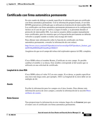 19-5
Guía del usuario de Cisco Router and Security Device Manager 2.4
OL-9963-04
Capítulo 19 VPN con SSL de Cisco IOS
Crear SSL VPN
Certificado con firma automática permanente
En este cuadro de diálogo se puede especificar la información para un certificado
con firma automática permanente. Con la información proporcionada, el servidor
HTTPS generará un certificado que se utilizará en el protocolo de intercambio SSL.
Los certificados con firma automática permanente permanecen en la configuración
incluso en el caso de que se vuelva a cargar el router, y se presentan durante el
protocolo de intercambio SSL. Los nuevos usuarios deben aceptar manualmente
estos certificados, pero los usuarios que ya lo hayan hecho previamente no deberán
volverlos a aceptar cuando se realice una recarga del router.
Para obtener más información sobre la función de certificado con firma
automática permanente, consulte la información de este enlace:
http://www.cisco.com/en/US/products/sw/iosswrel/ps5207/products_feature_gui
de09186a008040adf0.html#wp1066623
Asegúrese de que en el campo del enlace del explorador aparece la URL completa.
Nombre
Cisco SDM coloca el nombre Router_Certificate en este campo. Es posible
cambiar el nombre si se desea. Este nombre corresponde al del asunto que se
utilizaría en una solicitud de certificado.
Longitud de la clave RSA
Cisco SDM coloca el valor 512 en este campo. Si se desea, se puede especificar
una clave más larga como, por ejemplo, 1024. La longitud de la clave debe ser un
múltiplo de 64.
Asunto
Escriba la información para los campos en el área Asunto. Para obtener más
información acerca de estos campos, consulte la información de la sección Otros
atributos de asunto.
Botón Generar
Tras proporcionar la información en esta ventana, haga clic en Generar para que
el router cree el certificado con firma automática permanente.
 