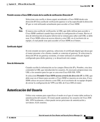 19-7
Guía del usuario de Cisco Router and Security Device Manager 2.4
OL-9963-04
Capítulo 19 VPN con SSL de Cisco IOS
Crear SSL VPN
Permitir acceso a Cisco SDM a través de la casilla de verificación Dirección IP
Seleccione esta casilla si desea seguir accediendo a Cisco SDM desde esta
dirección IP. Esta casilla de verificación aparece si se ha especificado la dirección
IP que se está utilizando actualmente para acceder a Cisco SDM.
Nota Si marca esta casilla de verificación, la URL que debe utilizar para acceder a
Cisco SDM cambiará cuando haya enviado la configuración al router. Revise el
área de información en la parte inferior de la ventana para saber cuál URL se debe
usar. Cisco SDM coloca un acceso directo a esta URL en el escritorio de su
equipo, el cual puede usar para acceder a Cisco SDM en el futuro.
Certificado digital
Si está creando un nuevo gateway, seleccione el certificado digital que desea que
el router presente a los clientes cuando se conecten al gateway. Si selecciona la
dirección IP de un gateway existente, el router utilizará el certificado digital
configurado para dicho gateway y se desactivará este campo.
Área de Información
Cuando escriba la información en los campos Dirección IP y Nombre, esta área
contendrá la URL que introducirán los usuarios. Es necesario proporcionar esta
URL a los usuarios para los que se crea esta Cisco IOS SSL VPN.
Si seleccionó Permitir Cisco SDM acceso a través de dirección IP, la URL que
debe usar en el futuro para acceder a Cisco SDM se muestra en esta área. Cisco
SDM coloca un acceso directo a esta URL en el escritorio de su equipo después
de enviar la configuración de VPN con SSL de Cisco IOS al router.
Autenticación del Usuario
Utilice esta ventana para especificar el modo en el que el router debe realizar la
autenticación del usuario. El router puede autenticar los usuarios de Cisco IOS
SSL VPN localmente, o bien puede enviar peticiones de autenticación a
servidores AAA remotos.
 
