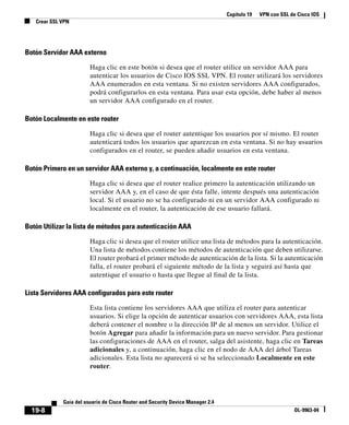 Capítulo 19 VPN con SSL de Cisco IOS
Crear SSL VPN
19-8
Guía del usuario de Cisco Router and Security Device Manager 2.4
OL-9963-04
Botón Servidor AAA externo
Haga clic en este botón si desea que el router utilice un servidor AAA para
autenticar los usuarios de Cisco IOS SSL VPN. El router utilizará los servidores
AAA enumerados en esta ventana. Si no existen servidores AAA configurados,
podrá configurarlos en esta ventana. Para usar esta opción, debe haber al menos
un servidor AAA configurado en el router.
Botón Localmente en este router
Haga clic si desea que el router autentique los usuarios por sí mismo. El router
autenticará todos los usuarios que aparezcan en esta ventana. Si no hay usuarios
configurados en el router, se pueden añadir usuarios en esta ventana.
Botón Primero en un servidor AAA externo y, a continuación, localmente en este router
Haga clic si desea que el router realice primero la autenticación utilizando un
servidor AAA y, en el caso de que ésta falle, intente después una autenticación
local. Si el usuario no se ha configurado ni en un servidor AAA configurado ni
localmente en el router, la autenticación de ese usuario fallará.
Botón Utilizar la lista de métodos para autenticación AAA
Haga clic si desea que el router utilice una lista de métodos para la autenticación.
Una lista de métodos contiene los métodos de autenticación que deben utilizarse.
El router probará el primer método de autenticación de la lista. Si la autenticación
falla, el router probará el siguiente método de la lista y seguirá así hasta que
autentique el usuario o hasta que llegue al final de la lista.
Lista Servidores AAA configurados para este router
Esta lista contiene los servidores AAA que utiliza el router para autenticar
usuarios. Si elige la opción de autenticar usuarios con servidores AAA, esta lista
deberá contener el nombre o la dirección IP de al menos un servidor. Utilice el
botón Agregar para añadir la información para un nuevo servidor. Para gestionar
las configuraciones de AAA en el router, salga del asistente, haga clic en Tareas
adicionales y, a continuación, haga clic en el nodo de AAA del árbol Tareas
adicionales. Esta lista no aparecerá si se ha seleccionado Localmente en este
router.
 