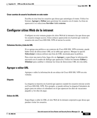 19-9
Guía del usuario de Cisco Router and Security Device Manager 2.4
OL-9963-04
Capítulo 19 VPN con SSL de Cisco IOS
Crear SSL VPN
Crear cuentas de usuario localmente en este router
Escriba en esta lista los usuarios que desea que autentique el router. Utilice los
botones Agregar y Editar para gestionar los usuarios en el router. La lista no
aparecerá si se selecciona Servidor AAA externo.
Configurar sitios Web de la intranet
Configure en esta ventana grupos de sitios Web de la intranet a los que desea que
los usuarios tengan acceso. Estos enlaces aparecerán en el portal que verán los
usuarios de esta Cisco IOS SSL VPN al iniciar la sesión.
Columnas Acción y Lista de URL
Si se agrega una política a un contexto de Cisco IOS SSL VPN existente, puede
haber listas de direcciones URL en la tabla que aparece. Marque la opción
Seleccionar si desea utilizar una lista de URL mostrada para la política.
Para crear una nueva lista, haga clic en Agregar y especifique la información
necesaria en el cuadro de diálogo que aparecerá. Utilice los botones Editar y
Eliminar para cambiar o eliminar las listas de direcciones URL de esta tabla.
Agregar o editar URL
Agregue o edite la información de un enlace de Cisco IOS SSL VPN en esta
ventana.
Etiqueta
La etiqueta se muestra en el portal que aparece cuando los usuarios inician sesión
en Cisco IOS SSL VPN. Por ejemplo, se puede utilizar la etiqueta Calendario de
pagos para un enlace al calendario en el que aparecen los días de vacaciones
pagados y los días de pago.
Enlace de URL
Especifique o edite la URL al sitio Web de la intranet corporativa que desea que
puedan visitar los usuarios.
 