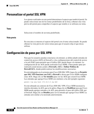 Capítulo 19 VPN con SSL de Cisco IOS
Crear SSL VPN
19-10
Guía del usuario de Cisco Router and Security Device Manager 2.4
OL-9963-04
Personalizar el portal SSL VPN
Los ajustes realizados en este portal determinan el aspecto que tendrá el portal. Se
puede seleccionar uno de los temas predefinidos de la lista y obtener una vista
previa del portal para comprobar el aspecto que tendría si se utilizara ese tema.
Tema
Seleccione el nombre de un tema predefinido.
Vista previa
En esta área se muestra el aspecto del portal con el tema seleccionado. Se puede
obtener la vista previa de varios temas para que el usuario elija el que desea
utilizar.
Configuración de paso por SSL VPN
Para que los usuarios puedan conectarse a la intranet, se deben añadir entradas de
control de acceso (ACE) al firewall y a las configuraciones del control de acceso
a la red (NAC) para permitir que el tráfico SSL pueda llegar a la intranet. La
configuración de las ACE puede realizarla Cisco SDM, o bien puede optar por
realizarla usted mismo yendo a Firewall y ACL > Editar Política de
firewall/ACL, donde podrá realizar las modificaciones necesarias.
Si está trabajando en el asistente para Cisco IOS SSL VPN, haga clic en Permitir
que SSL VPN funcione con NAC y firewall si desea que Cisco SDM configure
estas ACE. Haga clic en Ver detalles para ver las ACE que creará Cisco SDM.
Las entradas que agrega Cisco SDM son similares a las del ejemplo siguiente:
permit tcp any host 172.16.5.5 eq 443
Si está editando un contexto de Cisco IOS SSL VPN, Cisco SDM mostrará la
interfaz afectada y la ACL que se le aplica. Haga clic en Modificar para que Cisco
SDM pueda agregar entradas a la ACL para permitir el paso del tráfico SSL por
el firewall. Haga clic en Detalles para ver la entrada que agrega Cisco SDM. La
entrada será similar a la mostrada anteriormente.
 