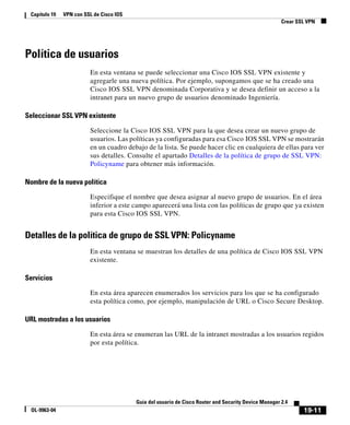 19-11
Guía del usuario de Cisco Router and Security Device Manager 2.4
OL-9963-04
Capítulo 19 VPN con SSL de Cisco IOS
Crear SSL VPN
Política de usuarios
En esta ventana se puede seleccionar una Cisco IOS SSL VPN existente y
agregarle una nueva política. Por ejemplo, supongamos que se ha creado una
Cisco IOS SSL VPN denominada Corporativa y se desea definir un acceso a la
intranet para un nuevo grupo de usuarios denominado Ingeniería.
Seleccionar SSL VPN existente
Seleccione la Cisco IOS SSL VPN para la que desea crear un nuevo grupo de
usuarios. Las políticas ya configuradas para esa Cisco IOS SSL VPN se mostrarán
en un cuadro debajo de la lista. Se puede hacer clic en cualquiera de ellas para ver
sus detalles. Consulte el apartado Detalles de la política de grupo de SSL VPN:
Policyname para obtener más información.
Nombre de la nueva política
Especifique el nombre que desea asignar al nuevo grupo de usuarios. En el área
inferior a este campo aparecerá una lista con las políticas de grupo que ya existen
para esta Cisco IOS SSL VPN.
Detalles de la política de grupo de SSL VPN: Policyname
En esta ventana se muestran los detalles de una política de Cisco IOS SSL VPN
existente.
Servicios
En esta área aparecen enumerados los servicios para los que se ha configurado
esta política como, por ejemplo, manipulación de URL o Cisco Secure Desktop.
URL mostradas a los usuarios
En esta área se enumeran las URL de la intranet mostradas a los usuarios regidos
por esta política.
 