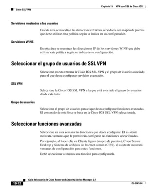 Capítulo 19 VPN con SSL de Cisco IOS
Crear SSL VPN
19-12
Guía del usuario de Cisco Router and Security Device Manager 2.4
OL-9963-04
Servidores mostrados a los usuarios
En esta área se muestran las direcciones IP de los servidores con mapeo de puertos
que debe utilizar esta política según se indica en su configuración.
Servidores WINS
En esta área se muestran las direcciones IP de los servidores WINS que debe
utilizar esta política según se indica en su configuración.
Seleccionar el grupo de usuarios de SSL VPN
Seleccione en esta ventana la Cisco IOS SSL VPN y el grupo de usuarios asociado
para el que desea configurar servicios avanzados.
SSL VPN
Seleccione la Cisco IOS SSL VPN a la que está asociado el grupo de usuarios
desde esta lista.
Grupo de usuarios
Seleccione el grupo de usuarios para el que desea configurar funciones avanzadas.
El contenido de esta lista se basa en la Cisco IOS SSL VPN seleccionada.
Seleccionar funciones avanzadas
Seleccione en esta ventana las funciones que desea configurar. El asistente
mostrará ventanas que le permitirán configurar las funciones seleccionadas.
Por ejemplo, al hacer clic en Cliente ligero (mapeo de puertos), Cisco Secure
Desktop y Sistema de archivos de Internet común (CIFS), el asistente mostrará
ventanas de configuración para estas funciones.
Debe seleccionar al menos una función para configurarla.
 