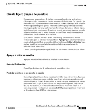 19-13
Guía del usuario de Cisco Router and Security Device Manager 2.4
OL-9963-04
Capítulo 19 VPN con SSL de Cisco IOS
Crear SSL VPN
Cliente ligero (mapeo de puertos)
En ocasiones, las estaciones de trabajo remotas deben ejecutar aplicaciones
cliente para poder comunicarse con los servidores de la intranet. Por ejemplo, los
servidores IMAP (Internet Mail Access Protocol) o SMTP (Simple Mail Transfer
Protocol) pueden requerir que las estaciones de trabajo ejecuten aplicaciones
cliente para poder enviar y recibir correo electrónico. La función Cliente ligero,
también conocida como mapeo de puertos, permite que se descargue un pequeño
subprograma junto con el portal para que la estación de trabajo remota pueda
comunicarse con el servidor de la intranet.
Esta ventana contiene una lista de los servidores y los números de puerto
configurados para la intranet. Utilice el botón Agregar para añadir el número de
puerto y la dirección IP de un servidor. Utilice los botones Editar y Eliminar para
realizar modificaciones en la información de la lista y para eliminar la
información de un servidor.
La lista creada aparecerá en el portal que ven los clientes cuando inician sesión.
Agregar o editar un servidor
Agregue o edite información de un servidor en esta ventana.
Dirección IP del servidor
Especifique la dirección IP o el nombre de host del servidor.
Puerto del servidor en el que escucha el servicio
Especifique el puerto por el que escucha el servidor para este servicio. Se puede
tratar de un número de puerto estándar para el servicio como, por ejemplo, el
número de puerto 23 para Telnet, o bien se puede tratar de un número de puerto
no estándar para el que se haya creado una Asignación de puerto a aplicación
(PAM). Por ejemplo, si se ha cambiado el número de puerto de Telnet en el
servidor por 2323 y se ha creado una entrada PAM para ese puerto en el servidor,
se deberá especificar 2323 en esta ventana.
 