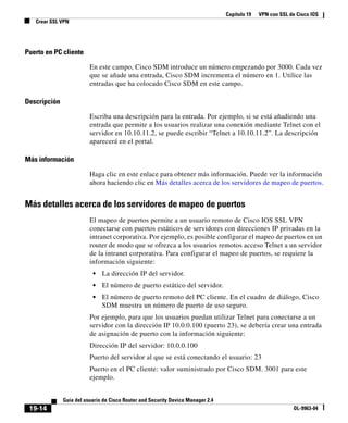 Capítulo 19 VPN con SSL de Cisco IOS
Crear SSL VPN
19-14
Guía del usuario de Cisco Router and Security Device Manager 2.4
OL-9963-04
Puerto en PC cliente
En este campo, Cisco SDM introduce un número empezando por 3000. Cada vez
que se añade una entrada, Cisco SDM incrementa el número en 1. Utilice las
entradas que ha colocado Cisco SDM en este campo.
Descripción
Escriba una descripción para la entrada. Por ejemplo, si se está añadiendo una
entrada que permite a los usuarios realizar una conexión mediante Telnet con el
servidor en 10.10.11.2, se puede escribir “Telnet a 10.10.11.2”. La descripción
aparecerá en el portal.
Más información
Haga clic en este enlace para obtener más información. Puede ver la información
ahora haciendo clic en Más detalles acerca de los servidores de mapeo de puertos.
Más detalles acerca de los servidores de mapeo de puertos
El mapeo de puertos permite a un usuario remoto de Cisco IOS SSL VPN
conectarse con puertos estáticos de servidores con direcciones IP privadas en la
intranet corporativa. Por ejemplo, es posible configurar el mapeo de puertos en un
router de modo que se ofrezca a los usuarios remotos acceso Telnet a un servidor
de la intranet corporativa. Para configurar el mapeo de puertos, se requiere la
información siguiente:
• La dirección IP del servidor.
• El número de puerto estático del servidor.
• El número de puerto remoto del PC cliente. En el cuadro de diálogo, Cisco
SDM muestra un número de puerto de uso seguro.
Por ejemplo, para que los usuarios puedan utilizar Telnet para conectarse a un
servidor con la dirección IP 10.0.0.100 (puerto 23), se debería crear una entrada
de asignación de puerto con la información siguiente:
Dirección IP del servidor: 10.0.0.100
Puerto del servidor al que se está conectando el usuario: 23
Puerto en el PC cliente: valor suministrado por Cisco SDM. 3001 para este
ejemplo.
 