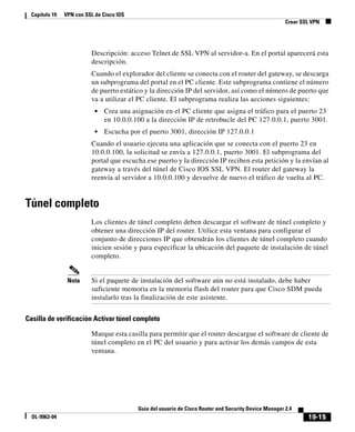 19-15
Guía del usuario de Cisco Router and Security Device Manager 2.4
OL-9963-04
Capítulo 19 VPN con SSL de Cisco IOS
Crear SSL VPN
Descripción: acceso Telnet de SSL VPN al servidor-a. En el portal aparecerá esta
descripción.
Cuando el explorador del cliente se conecta con el router del gateway, se descarga
un subprograma del portal en el PC cliente. Este subprograma contiene el número
de puerto estático y la dirección IP del servidor, así como el número de puerto que
va a utilizar el PC cliente. El subprograma realiza las acciones siguientes:
• Crea una asignación en el PC cliente que asigna el tráfico para el puerto 23
en 10.0.0.100 a la dirección IP de retrobucle del PC 127.0.0.1, puerto 3001.
• Escucha por el puerto 3001, dirección IP 127.0.0.1
Cuando el usuario ejecuta una aplicación que se conecta con el puerto 23 en
10.0.0.100, la solicitud se envía a 127.0.0.1, puerto 3001. El subprograma del
portal que escucha ese puerto y la dirección IP reciben esta petición y la envían al
gateway a través del túnel de Cisco IOS SSL VPN. El router del gateway la
reenvía al servidor a 10.0.0.100 y devuelve de nuevo el tráfico de vuelta al PC.
Túnel completo
Los clientes de túnel completo deben descargar el software de túnel completo y
obtener una dirección IP del router. Utilice esta ventana para configurar el
conjunto de direcciones IP que obtendrán los clientes de túnel completo cuando
inicien sesión y para especificar la ubicación del paquete de instalación de túnel
completo.
Nota Si el paquete de instalación del software aún no está instalado, debe haber
suficiente memoria en la memoria flash del router para que Cisco SDM pueda
instalarlo tras la finalización de este asistente.
Casilla de verificación Activar túnel completo
Marque esta casilla para permitir que el router descargue el software de cliente de
túnel completo en el PC del usuario y para activar los demás campos de esta
ventana.
 
