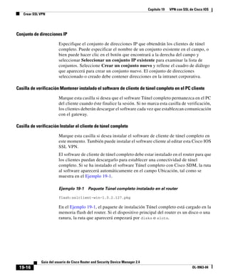 Capítulo 19 VPN con SSL de Cisco IOS
Crear SSL VPN
19-16
Guía del usuario de Cisco Router and Security Device Manager 2.4
OL-9963-04
Conjunto de direcciones IP
Especifique el conjunto de direcciones IP que obtendrán los clientes de túnel
completo. Puede especificar el nombre de un conjunto existente en el campo, o
bien puede hacer clic en el botón que encontrará a la derecha del campo y
seleccionar Seleccionar un conjunto IP existente para examinar la lista de
conjuntos. Seleccione Crear un conjunto nuevo y rellene el cuadro de diálogo
que aparecerá para crear un conjunto nuevo. El conjunto de direcciones
seleccionado o creado debe contener direcciones en la intranet corporativa.
Casilla de verificación Mantener instalado el software de cliente de túnel completo en el PC cliente
Marque esta casilla si desea que el software Túnel completo permanezca en el PC
del cliente cuando éste finalice la sesión. Si no marca esta casilla de verificación,
los clientes deberán descargar el software cada vez que establezcan comunicación
con el gateway.
Casilla de verificación Instalar el cliente de túnel completo
Marque esta casilla si desea instalar el software de cliente de túnel completo en
este momento. También puede instalar el software cliente al editar esta Cisco IOS
SSL VPN.
El software de cliente de túnel completo debe estar instalado en el router para que
los clientes puedan descargarlo para establecer una conectividad de túnel
completo. Si se ha instalado el software Túnel completo con Cisco SDM, la ruta
al software aparecerá automáticamente en el campo Ubicación, tal como se
muestra en el Ejemplo 19-1.
Ejemplo 19-1 Paquete Túnel completo instalado en el router
flash:sslclient-win-1.0.2.127.pkg
En el Ejemplo 19-1, el paquete de instalación Túnel completo está cargado en la
memoria flash del router. Si el dispositivo principal del router es un disco o una
ranura, la ruta que aparecerá empezará por diskn o slotn.
 