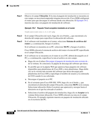Capítulo 19 VPN con SSL de Cisco IOS
Crear SSL VPN
19-18
Guía del usuario de Cisco Router and Security Device Manager 2.4
OL-9963-04
Paso 1 Observe el campo Ubicación. Si la ruta al paquete de instalación se encuentra en
este campo, no necesitará emprender ninguna otra acción. Cisco SDM configurará
el router para que descargue el software desde esta ubicación. El Ejemplo 19-2
muestra una ruta a un paquete de instalación de software.
Ejemplo 19-2 Paquete Túnel completo instalado en el router
flash:sslclient-win-1.0.2.127.pkg
Paso 2 Si el campo Ubicación está vacío, haga clic en el botón ... que encontrará a la
derecha del campo para especificar la ubicación del software.
Paso 3 Si el software está instalado en el router, seleccione Sistema de archivos del
router y, a continuación, busque el archivo.
Si el software se encuentra en su PC; seleccione Mi PC y busque el archivo.
Cisco SDM colocará el sistema de archivos del router o la ruta del PC especificada
en el campo Ubicación.
Paso 4 Si el software no se encuentra en el router ni en el PC, deberá descargarlo en el
PC y, a continuación, especificar la ruta al archivo en este campo.
a. Haga clic en el enlace Descargue el paquete de instalación más reciente de...
de la ventana. Se conectará a la página de descarga del software que desea.
b. Es posible que en la página Web que aparezca haya paquetes de software
disponibles para plataformas de Cisco IOS y otras plataformas. Haga doble
clic en la versión más reciente del software que desea descargar para
plataformas de Cisco IOS y especifique el nombre de usuario y la contraseña
de CCO cuando le sea solicitado.
c. Descargue el paquete en el PC.
d. En el asistente para Cisco IOS SSL VPN, haga clic en el botón ... que
encontrará a la derecha del campo Ubicación, seleccione Mi PC en la ventana
Seleccionar ubicación (Select Location) que aparecerá y navegue hasta el
directorio en el que ha colocado el archivo.
e. Seleccione el archivo del paquete de instalación y haga clic en Aceptar en la
ventana Seleccionar ubicación. Cisco SDM colocará esa ruta en el campo
Ubicación. El ejemplo siguiente muestra un paquete de instalación ubicado
en el escritorio del PC.
 