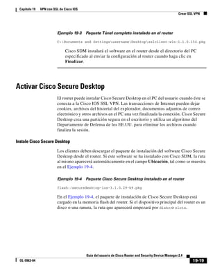 19-19
Guía del usuario de Cisco Router and Security Device Manager 2.4
OL-9963-04
Capítulo 19 VPN con SSL de Cisco IOS
Crear SSL VPN
Ejemplo 19-3 Paquete Túnel completo instalado en el router
C:Documents and SettingsusernameDesktopsslclient-win-1.1.0.154.pkg
Cisco SDM instalará el software en el router desde el directorio del PC
especificado al enviar la configuración al router cuando haga clic en
Finalizar.
Activar Cisco Secure Desktop
El router puede instalar Cisco Secure Desktop en el PC del usuario cuando éste se
conecta a la Cisco IOS SSL VPN. Las transacciones de Internet pueden dejar
cookies, archivos del historial del explorador, documentos adjuntos de correo
electrónico y otros archivos en el PC una vez finalizada la conexión. Cisco Secure
Desktop crea una partición segura en el escritorio y utiliza un algoritmo del
Departamento de Defensa de los EE.UU. para eliminar los archivos cuando
finaliza la sesión.
Instale Cisco Secure Desktop
Los clientes deben descargar el paquete de instalación del software Cisco Secure
Desktop desde el router. Si este software se ha instalado con Cisco SDM, la ruta
al mismo aparecerá automáticamente en el campo Ubicación, tal como se muestra
en el Ejemplo 19-4.
Ejemplo 19-4 Paquete Cisco Secure Desktop instalado en el router
flash:/securedesktop-ios-3.1.0.29-k9.pkg
En el Ejemplo 19-4, el paquete de instalación de Cisco Secure Desktop está
cargado en la memoria flash del router. Si el dispositivo principal del router es un
disco o una ranura, la ruta que aparecerá empezará por diskn o slotn.
 