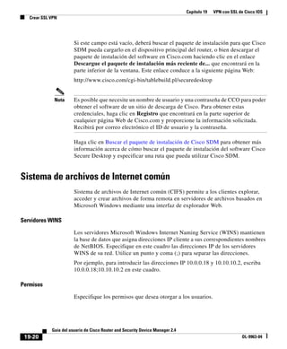 Capítulo 19 VPN con SSL de Cisco IOS
Crear SSL VPN
19-20
Guía del usuario de Cisco Router and Security Device Manager 2.4
OL-9963-04
Si este campo está vacío, deberá buscar el paquete de instalación para que Cisco
SDM pueda cargarlo en el dispositivo principal del router, o bien descargar el
paquete de instalación del software en Cisco.com haciendo clic en el enlace
Descargue el paquete de instalación más reciente de... que encontrará en la
parte inferior de la ventana. Este enlace conduce a la siguiente página Web:
http://www.cisco.com/cgi-bin/tablebuild.pl/securedesktop
Nota Es posible que necesite un nombre de usuario y una contraseña de CCO para poder
obtener el software de un sitio de descarga de Cisco. Para obtener estas
credenciales, haga clic en Registro que encontrará en la parte superior de
cualquier página Web de Cisco.com y proporcione la información solicitada.
Recibirá por correo electrónico el ID de usuario y la contraseña.
Haga clic en Buscar el paquete de instalación de Cisco SDM para obtener más
información acerca de cómo buscar el paquete de instalación del software Cisco
Secure Desktop y especificar una ruta que pueda utilizar Cisco SDM.
Sistema de archivos de Internet común
Sistema de archivos de Internet común (CIFS) permite a los clientes explorar,
acceder y crear archivos de forma remota en servidores de archivos basados en
Microsoft Windows mediante una interfaz de explorador Web.
Servidores WINS
Los servidores Microsoft Windows Internet Naming Service (WINS) mantienen
la base de datos que asigna direcciones IP cliente a sus correspondientes nombres
de NetBIOS. Especifique en este cuadro las direcciones IP de los servidores
WINS de su red. Utilice un punto y coma (;) para separar las direcciones.
Por ejemplo, para introducir las direcciones IP 10.0.0.18 y 10.10.10.2, escriba
10.0.0.18;10.10.10.2 en este cuadro.
Permisos
Especifique los permisos que desea otorgar a los usuarios.
 