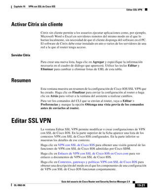 19-21
Guía del usuario de Cisco Router and Security Device Manager 2.4
OL-9963-04
Capítulo 19 VPN con SSL de Cisco IOS
Editar SSL VPN
Activar Citrix sin cliente
Citrix sin cliente permite a los usuarios ejecutar aplicaciones como, por ejemplo,
Microsoft Word o Excel en servidores remotos del mismo modo en el que lo
harían localmente, sin necesidad de que el cliente disponga del software en el PC.
El software de Citrix debe estar instalado en uno o varios de los servidores de una
red a la que el router tenga acceso.
Servidor Citrix
Para crear una nueva lista, haga clic en Agregar y especifique la información
necesaria en el cuadro de diálogo que aparecerá. Utilice las teclas Editar y
Eliminar para cambiar o eliminar listas de URL de esta tabla.
Resumen
Esta ventana muestra un resumen de la configuración de Cisco IOS SSL VPN que
ha creado. Haga clic en Finalizar para enviar la configuración al router o haga
clic en Atrás para volver a la ventana del asistente a realizar cambios.
Para ver los comandos del CLI que se envían al router, vaya a Editar >
Preferencias y marque la opción Obtenga una vista previa de los comandos
antes de enviarlos al router.
Editar SSL VPN
La ventana Editar SSL VPN permite modificar o crear configuraciones de VPN
con SSL de Cisco IOS. En la parte superior de la ficha aparece una lista de los
contextos VPN con SSL de Cisco IOS configurados. En la parte inferior se
muestran los detalles de ese contexto.
Haga clic en VPN con SSL de Cisco IOS para obtener una visión general de las
funciones de VPN con SSL de Cisco IOS admitidas por Cisco SDM.
Haga clic en Enlaces de VPN con SSL de Cisco IOS en Cisco.com para ver
enlaces a documentos de VPN con SSL de Cisco IOS.
Haga clic en Contextos, gateways y políticas VPN con SSL de Cisco IOS para
obtener una descripción del modo en el que los componentes de una configuración
de VPN con SSL de Cisco IOS funcionan conjuntamente.
 