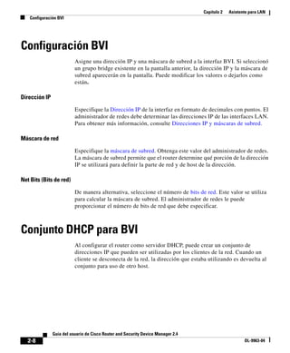 Capítulo 2 Asistente para LAN
Configuración BVI
2-8
Guía del usuario de Cisco Router and Security Device Manager 2.4
OL-9963-04
Configuración BVI
Asigne una dirección IP y una máscara de subred a la interfaz BVI. Si seleccionó
un grupo bridge existente en la pantalla anterior, la dirección IP y la máscara de
subred aparecerán en la pantalla. Puede modificar los valores o dejarlos como
están.
Dirección IP
Especifique la Dirección IP de la interfaz en formato de decimales con puntos. El
administrador de redes debe determinar las direcciones IP de las interfaces LAN.
Para obtener más información, consulte Direcciones IP y máscaras de subred.
Máscara de red
Especifique la máscara de subred. Obtenga este valor del administrador de redes.
La máscara de subred permite que el router determine qué porción de la dirección
IP se utilizará para definir la parte de red y de host de la dirección.
Net Bits (Bits de red)
De manera alternativa, seleccione el número de bits de red. Este valor se utiliza
para calcular la máscara de subred. El administrador de redes le puede
proporcionar el número de bits de red que debe especificar.
Conjunto DHCP para BVI
Al configurar el router como servidor DHCP, puede crear un conjunto de
direcciones IP que pueden ser utilizadas por los clientes de la red. Cuando un
cliente se desconecta de la red, la dirección que estaba utilizando es devuelta al
conjunto para uso de otro host.
 