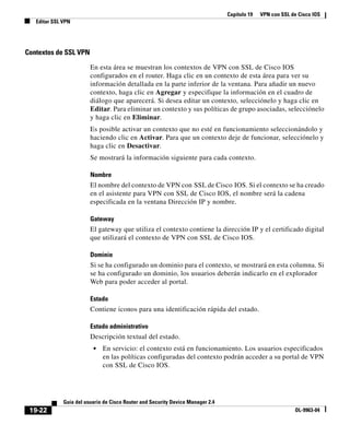 Capítulo 19 VPN con SSL de Cisco IOS
Editar SSL VPN
19-22
Guía del usuario de Cisco Router and Security Device Manager 2.4
OL-9963-04
Contextos de SSL VPN
En esta área se muestran los contextos de VPN con SSL de Cisco IOS
configurados en el router. Haga clic en un contexto de esta área para ver su
información detallada en la parte inferior de la ventana. Para añadir un nuevo
contexto, haga clic en Agregar y especifique la información en el cuadro de
diálogo que aparecerá. Si desea editar un contexto, selecciónelo y haga clic en
Editar. Para eliminar un contexto y sus políticas de grupo asociadas, selecciónelo
y haga clic en Eliminar.
Es posible activar un contexto que no esté en funcionamiento seleccionándolo y
haciendo clic en Activar. Para que un contexto deje de funcionar, selecciónelo y
haga clic en Desactivar.
Se mostrará la información siguiente para cada contexto.
Nombre
El nombre del contexto de VPN con SSL de Cisco IOS. Si el contexto se ha creado
en el asistente para VPN con SSL de Cisco IOS, el nombre será la cadena
especificada en la ventana Dirección IP y nombre.
Gateway
El gateway que utiliza el contexto contiene la dirección IP y el certificado digital
que utilizará el contexto de VPN con SSL de Cisco IOS.
Dominio
Si se ha configurado un dominio para el contexto, se mostrará en esta columna. Si
se ha configurado un dominio, los usuarios deberán indicarlo en el explorador
Web para poder acceder al portal.
Estado
Contiene iconos para una identificación rápida del estado.
Estado administrativo
Descripción textual del estado.
• En servicio: el contexto está en funcionamiento. Los usuarios especificados
en las políticas configuradas del contexto podrán acceder a su portal de VPN
con SSL de Cisco IOS.
 