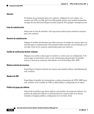 Capítulo 19 VPN con SSL de Cisco IOS
Contexto de SSL VPN
19-24
Guía del usuario de Cisco Router and Security Device Manager 2.4
OL-9963-04
Dominio
Si dispone de un dominio para este contexto, indíquelo en este campo. Los
usuarios de VPN con SSL de Cisco IOS podrán utilizar este nombre de dominio
en lugar de una dirección IP para acceder al portal. Por ejemplo, miempresa.com.
Lista de autenticación
Seleccione la lista de métodos AAA que desea utilizar para autenticar usuarios
para este contexto.
Dominio de autenticación
Indique el nombre del dominio que debe anexarse al nombre de usuario antes de
enviarlo para su autenticación. Este dominio debe coincidir con el utilizado en el
servidor AAA en los usuarios autenticados para este contexto.
Casilla de verificación Activar contexto
Marque esta casilla si desea que el contexto se active una vez configurado. Si lo
activa aquí, no necesitará volver a esta ventana para desactivarlo. Es posible
activar y desactivar contextos individuales en la ficha Editar SSL VPN.
Número máximo de usuarios
Especifique el número máximo de usuarios que pueden utilizar simultáneamente
este contexto.
Nombre de VRF
Especifique el nombre de enrutamiento y redireccionamiento de VPN (VRF) para
este contexto. Este nombre de VRF ya debe haberse configurado en el router.
Política de grupo por defecto
Seleccione la política que desea utilizar como política de grupo por defecto. La
política de grupo por defecto se utilizará para los usuarios que no se hayan
incluido en ninguna política configurada en el servidor AAA.
 