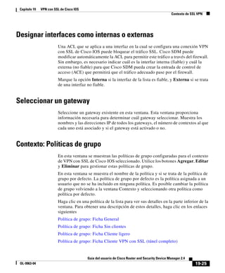 19-25
Guía del usuario de Cisco Router and Security Device Manager 2.4
OL-9963-04
Capítulo 19 VPN con SSL de Cisco IOS
Contexto de SSL VPN
Designar interfaces como internas o externas
Una ACL que se aplica a una interfaz en la cual se configura una conexión VPN
con SSL de Cisco IOS puede bloquear el tráfico SSL. Cisco SDM puede
modificar automáticamente la ACL para permitir este tráfico a través del firewall.
Sin embargo, es necesario indicar cuál es la interfaz interna (fiable) y cuál la
externa (no fiable) para que Cisco SDM pueda crear la entrada de control de
acceso (ACE) que permitirá que el tráfico adecuado pase por el firewall.
Marque la opción Interna si la interfaz de la lista es fiable, y Externa si se trata
de una interfaz no fiable.
Seleccionar un gateway
Seleccione un gateway existente en esta ventana. Esta ventana proporciona
información necesaria para determinar cuál gateway seleccionar. Muestra los
nombres y las direcciones IP de todos los gateways, el número de contextos al que
cada uno está asociado y si el gateway está activado o no.
Contexto: Políticas de grupo
En esta ventana se muestran las políticas de grupo configuradas para el contexto
de VPN con SSL de Cisco IOS seleccionado. Utilice los botones Agregar, Editar
y Eliminar para gestionar estas políticas de grupo.
En esta ventana se muestra el nombre de la política y si se trata de la política de
grupo por defecto. La política de grupo por defecto es la política asignada a un
usuario que no se ha incluido en ninguna política. Es posible cambiar la política
de grupo volviendo a la ventana Contexto y seleccionando otra política como
política por defecto.
Haga clic en una política de la lista para ver sus detalles en la parte inferior de la
ventana. Para obtener una descripción de estos detalles, haga clic en los enlaces
siguientes
Política de grupo: Ficha General
Política de grupo: Ficha Sin clientes
Política de grupo: Ficha Cliente ligero
Política de grupo: Ficha Cliente VPN con SSL (túnel completo)
 
