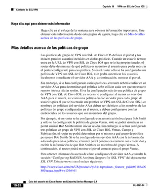 Capítulo 19 VPN con SSL de Cisco IOS
Contexto de SSL VPN
19-26
Guía del usuario de Cisco Router and Security Device Manager 2.4
OL-9963-04
Haga clic aquí para obtener más información
Haga clic en el enlace de la ventana para obtener información importante. Para
obtener esta información desde esta página de ayuda, haga clic en Más detalles
acerca de las políticas de grupo.
Más detalles acerca de las políticas de grupo
Las políticas de grupo de VPN con SSL de Cisco IOS definen el portal y los
enlaces para los usuarios incluidos en dichas políticas. Cuando un usuario remoto
entra en la URL de VPN con SSL de Cisco IOS que se le ha proporcionado, el
router debe determinar de qué política es miembro el usuario para poder mostrar
el portal configurado para esa política. Si en el router sólo se ha configurado una
política de VPN con SSL de Cisco IOS, éste podrá autenticar los usuarios
localmente o mediante el servidor AAA y, a continuación, mostrar el portal.
Sin embargo, si se han configurado varias políticas, el router deberá confiar en un
servidor AAA para determinar qué política debe utilizar cada vez que un usuario
remoto intenta iniciar sesión. Si se ha configurado más de una política de grupo
de VPN con SSL de Cisco IOS, es necesario configurar al menos un servidor
AAA para el router, así como una política en ese servidor para cada grupo de
usuarios para el que se ha creado una política de VPN con SSL de Cisco IOS. Los
nombres de políticas del servidor AAA deben ser idénticos a los nombres de las
políticas de grupo configuradas en el router, y deben configurarse con las
credenciales de los usuarios que son miembros del grupo.
Por ejemplo, si un router se ha configurado con autenticación local para Bob Smith
y sólo se ha configurado la política de grupo Ventas, sólo se podrá visualizar un
portal cuando Bob Smith intente iniciar sesión. Sin embargo, si se han configurado
tres políticas de grupo de VPN con SSL de Cisco IOS, Ventas, Campo y
Fabricación, el router no podrá determinar por sí mismo a qué grupo de política
pertenece Bob Smith. Si se ha configurado un servidor AAA con la información
adecuada para estas políticas, el router podrá ponerse en contacto con el servidor y
recibir la información de que Bob Smith es un miembro del grupo Ventas. A
continuación, el router podrá mostrar el portal correcto para el grupo Ventas.
Para obtener información acerca de cómo configurar el servidor AAA, consulte la
sección “Configuring RADIUS Attribute Support for SSL VPN” del documento
SSL VPN Enhancements en el enlace siguiente:
http://www.cisco.com/en/US/products/ps6441/products_feature_guide09186a00
805eeaea.html#wp1396461
 