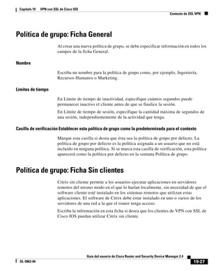 19-27
Guía del usuario de Cisco Router and Security Device Manager 2.4
OL-9963-04
Capítulo 19 VPN con SSL de Cisco IOS
Contexto de SSL VPN
Política de grupo: Ficha General
Al crear una nueva política de grupo, se debe especificar información en todos los
campos de la ficha General.
Nombre
Escriba un nombre para la política de grupo como, por ejemplo, Ingeniería,
Recursos Humanos o Marketing.
Límites de tiempo
En Límite de tiempo de inactividad, especifique cuántos segundos puede
permanecer inactivo el cliente antes de que se finalice la sesión.
En Límite de tiempo de sesión, especifique la cantidad máxima de segundos de
una sesión, independientemente de la actividad que tenga.
Casilla de verificación Establecer esta política de grupo como la predeterminada para el contexto
Marque esta casilla si desea que ésta sea la política de grupo por defecto. La
política de grupo por defecto es la política asignada a un usuario que no está
incluido en ninguna política. Si se marca esta casilla de verificación, esta política
aparecerá como la política por defecto en la ventana Política de grupo.
Política de grupo: Ficha Sin clientes
Citrix sin cliente permite a los usuarios ejecutar aplicaciones en servidores
remotos del mismo modo en el que lo harían localmente, sin necesidad de que el
software cliente esté instalado en los sistemas remotos que utilizan estas
aplicaciones. El software de Citrix debe estar instalado en uno o varios de los
servidores de una red a la que el router tenga acceso.
Escriba la información en esta ficha si desea que los clientes de VPN con SSL de
Cisco IOS puedan utilizar Citrix sin cliente.
 