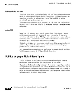Capítulo 19 VPN con SSL de Cisco IOS
Contexto de SSL VPN
19-28
Guía del usuario de Cisco Router and Security Device Manager 2.4
OL-9963-04
Navegación Web sin cliente
Seleccione una o varias listas de direcciones URL que desea que puedan ver en el
portal los usuarios de este grupo. Si desea examinar una lista de direcciones URL,
seleccione un nombre de la lista y haga clic en Ver. Las URL de la lista
especificada aparecerán en el portal.
Si desea restringir el acceso de los usuarios a las URL de la lista e impedir que
puedan acceder a otras URL, haga clic en Ocultar la barra de URL en la página
del portal.
Activar CIFS
Seleccione esta opción si desea que los miembros del grupo puedan explorar
archivos en servidores de MS Windows de la red corporativa. Es necesario
especificar la lista de servidores WINS que activará los archivos correspondientes
que se mostrarán a estos usuarios. Para verificar el contenido de una lista de
servidores WINS, seleccione la lista y haga clic en Ver.
Haga clic en Lectura para permitir que los miembros del grupo puedan leer los
archivos. Haga clic en Escritura para permitir que los miembros del grupo
puedan realizar cambios en los archivos.
Para que esta función esté disponible, configure al menos una lista de servidores
WINS para este contexto de VPN con SSL de Cisco IOS.
Política de grupo: Ficha Cliente ligero
Realice los ajustes en esta ficha si desea configurar Cliente ligero, también
denominado mapeo de puertos, para los miembros de este grupo.
Haga clic en Activar cliente ligero (mapeo de puertos) y especifique una lista
de mapeo de puertos para activar esta función. Debe haber al menos una lista de
mapeo de puertos configurada para el contexto de VPN con SSL de Cisco IOS en
el que se ha configurado esta política de grupo. Haga clic en Ver para examinar
la lista de mapeo de puertos seleccionada.
 