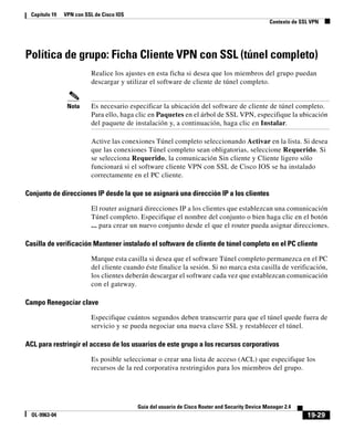 19-29
Guía del usuario de Cisco Router and Security Device Manager 2.4
OL-9963-04
Capítulo 19 VPN con SSL de Cisco IOS
Contexto de SSL VPN
Política de grupo: Ficha Cliente VPN con SSL (túnel completo)
Realice los ajustes en esta ficha si desea que los miembros del grupo puedan
descargar y utilizar el software de cliente de túnel completo.
Nota Es necesario especificar la ubicación del software de cliente de túnel completo.
Para ello, haga clic en Paquetes en el árbol de SSL VPN, especifique la ubicación
del paquete de instalación y, a continuación, haga clic en Instalar.
Active las conexiones Túnel completo seleccionando Activar en la lista. Si desea
que las conexiones Túnel completo sean obligatorias, seleccione Requerido. Si
se selecciona Requerido, la comunicación Sin cliente y Cliente ligero sólo
funcionará si el software cliente VPN con SSL de Cisco IOS se ha instalado
correctamente en el PC cliente.
Conjunto de direcciones IP desde la que se asignará una dirección IP a los clientes
El router asignará direcciones IP a los clientes que establezcan una comunicación
Túnel completo. Especifique el nombre del conjunto o bien haga clic en el botón
... para crear un nuevo conjunto desde el que el router pueda asignar direcciones.
Casilla de verificación Mantener instalado el software de cliente de túnel completo en el PC cliente
Marque esta casilla si desea que el software Túnel completo permanezca en el PC
del cliente cuando éste finalice la sesión. Si no marca esta casilla de verificación,
los clientes deberán descargar el software cada vez que establezcan comunicación
con el gateway.
Campo Renegociar clave
Especifique cuántos segundos deben transcurrir para que el túnel quede fuera de
servicio y se pueda negociar una nueva clave SSL y restablecer el túnel.
ACL para restringir el acceso de los usuarios de este grupo a los recursos corporativos
Es posible seleccionar o crear una lista de acceso (ACL) que especifique los
recursos de la red corporativa restringidos para los miembros del grupo.
 