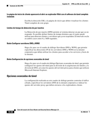 Capítulo 19 VPN con SSL de Cisco IOS
Contexto de SSL VPN
19-30
Guía del usuario de Cisco Router and Security Device Manager 2.4
OL-9963-04
La página de inicio de cliente aparecerá al abrir un explorador Web con el software de túnel completo
instalado
Escriba la dirección URL a la página de inicio que deben visualizar los clientes
Túnel completo de este grupo.
Límites de tiempo de detección de par inactivo
La Detección de par muerto (DPD) permite al sistema detectar un par que ya no
responde. Es posible definir límites de tiempo distintos que el router puede
utilizar para detectar clientes y servidores que ya no responden. El intervalo oscila
en ambos casos entre 0 y 3600 segundos.
Botón Configurar servidores DNS y WINS
Haga clic para ver el cuadro de diálogo Servidores DNS y WINS, que permite
especificar las direcciones IP de los servidores DNS y WINS en la intranet
corporativa que deben utilizar los clientes para acceder a los servicios y hosts de
la intranet.
Botón Configuración de opciones avanzadas de túnel
Haga clic para ver el cuadro de diálogo Opciones avanzadas de túnel, que permite
configurar los ajustes del túnel para la división de la arquitectura de túneles y la
división de DNS, así como los ajustes del servidor proxy para clientes que utilicen
Microsoft Internet Explorer.
Opciones avanzadas de túnel
La configuración realizada en este cuadro de diálogo permite controlar el tráfico
cifrado, especificar los servidores DNS de la intranet corporativa e indicar los
ajustes del servidor proxy que deben enviarse a los exploradores cliente.
 