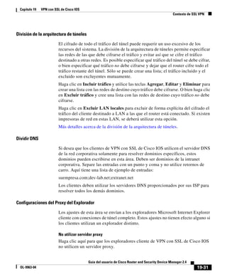 19-31
Guía del usuario de Cisco Router and Security Device Manager 2.4
OL-9963-04
Capítulo 19 VPN con SSL de Cisco IOS
Contexto de SSL VPN
División de la arquitectura de túneles
El cifrado de todo el tráfico del túnel puede requerir un uso excesivo de los
recursos del sistema. La división de la arquitectura de túneles permite especificar
las redes de las que debe cifrarse el tráfico y evitar así que se cifre el tráfico
destinado a otras redes. Es posible especificar qué tráfico del túnel se debe cifrar,
o bien especificar qué tráfico no debe cifrarse y dejar que el router cifre todo el
tráfico restante del túnel. Sólo se puede crear una lista; el tráfico incluido y el
excluido son excluyentes mutuamente.
Haga clic en Incluir tráfico y utilice las teclas Agregar, Editar y Eliminar para
crear una lista con las redes de destino cuyo tráfico debe cifrarse. O bien haga clic
en Excluir tráfico y cree una lista con las redes de destino cuyo tráfico no debe
cifrarse.
Haga clic en Excluir LAN locales para excluir de forma explícita del cifrado el
tráfico del cliente destinado a LAN a las que el router está conectado. Si existen
impresoras de red en estas LAN, se deberá utilizar esta opción.
Más detalles acerca de la división de la arquitectura de túneles.
Dividir DNS
Si desea que los clientes de VPN con SSL de Cisco IOS utilicen el servidor DNS
de la red corporativa solamente para resolver dominios específicos, estos
dominios pueden escribirse en esta área. Deben ser dominios de la intranet
corporativa. Separe las entradas con un punto y coma y no utilice retornos de
carro. Aquí tiene una lista de ejemplo de entradas:
suempresa.com;dev-lab.net;extranet.net
Los clientes deben utilizar los servidores DNS proporcionados por sus ISP para
resolver todos los demás dominios.
Configuraciones del Proxy del Explorador
Los ajustes de esta área se envían a los exploradores Microsoft Internet Explorer
cliente con conexiones de túnel completo. Estos ajustes no tienen efecto alguno si
los clientes utilizan un explorador distinto.
No utilizar servidor proxy
Haga clic aquí para que los exploradores cliente de VPN con SSL de Cisco IOS
no utilicen un servidor proxy.
 
