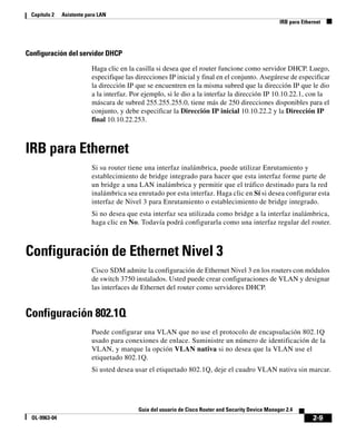 2-9
Guía del usuario de Cisco Router and Security Device Manager 2.4
OL-9963-04
Capítulo 2 Asistente para LAN
IRB para Ethernet
Configuración del servidor DHCP
Haga clic en la casilla si desea que el router funcione como servidor DHCP. Luego,
especifique las direcciones IP inicial y final en el conjunto. Asegúrese de especificar
la dirección IP que se encuentren en la misma subred que la dirección IP que le dio
a la interfaz. Por ejemplo, si le dio a la interfaz la dirección IP 10.10.22.1, con la
máscara de subred 255.255.255.0, tiene más de 250 direcciones disponibles para el
conjunto, y debe especificar la Dirección IP inicial 10.10.22.2 y la Dirección IP
final 10.10.22.253.
IRB para Ethernet
Si su router tiene una interfaz inalámbrica, puede utilizar Enrutamiento y
establecimiento de bridge integrado para hacer que esta interfaz forme parte de
un bridge a una LAN inalámbrica y permitir que el tráfico destinado para la red
inalámbrica sea enrutado por esta interfaz. Haga clic en Sí si desea configurar esta
interfaz de Nivel 3 para Enrutamiento o establecimiento de bridge integrado.
Si no desea que esta interfaz sea utilizada como bridge a la interfaz inalámbrica,
haga clic en No. Todavía podrá configurarla como una interfaz regular del router.
Configuración de Ethernet Nivel 3
Cisco SDM admite la configuración de Ethernet Nivel 3 en los routers con módulos
de switch 3750 instalados. Usted puede crear configuraciones de VLAN y designar
las interfaces de Ethernet del router como servidores DHCP.
Configuración 802.1Q
Puede configurar una VLAN que no use el protocolo de encapsulación 802.1Q
usado para conexiones de enlace. Suministre un número de identificación de la
VLAN, y marque la opción VLAN nativa si no desea que la VLAN use el
etiquetado 802.1Q.
Si usted desea usar el etiquetado 802.1Q, deje el cuadro VLAN nativa sin marcar.
 