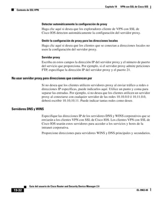 Capítulo 19 VPN con SSL de Cisco IOS
Contexto de SSL VPN
19-32
Guía del usuario de Cisco Router and Security Device Manager 2.4
OL-9963-04
Detectar automáticamente la configuración de proxy
Haga clic aquí si desea que los exploradores cliente de VPN con SSL de
Cisco IOS detecten automáticamente la configuración del servidor proxy.
Omitir la configuración de proxy para las direcciones locales
Haga clic aquí si desea que los clientes que se conectan a direcciones locales no
usen la configuración del servidor proxy.
Servidor proxy
Escriba en estos campos la dirección IP del servidor proxy y el número de puerto
del servicio que proporciona. Por ejemplo, si el servidor proxy admite peticiones
FTP, especifique la dirección IP del servidor proxy y el puerto 21.
No usar servidor proxy para direcciones que comiencen por
Si no desea que los clientes utilicen servidores proxy al enviar tráfico a redes o
direcciones IP específicas, puede indicarlos aquí. Utilice un punto y coma para
separar las entradas. Por ejemplo, si no desea que los clientes utilicen un servidor
proxy al conectarse con cualquier servidor de las redes 10.10.0.0 ó 10.11.0.0,
deberá escribir 10.10;10.11. Puede indicar tantas redes como desee.
Servidores DNS y WINS
Especifique las direcciones IP de los servidores DNS y WINS corporativos que se
enviarán a los clientes VPN con SSL de Cisco IOS. Los clientes VPN con SSL de
Cisco IOS usarán estos servidores para acceder a los servicios y hosts de la
intranet corporativa.
Proporcione direcciones para servidores WINS y DNS principales y secundarios.
 