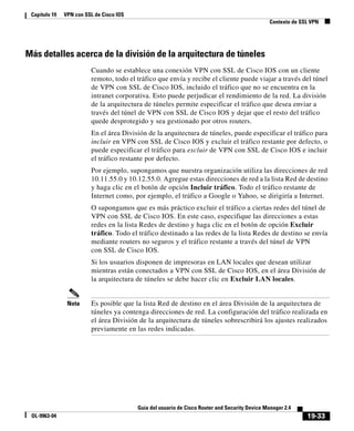 19-33
Guía del usuario de Cisco Router and Security Device Manager 2.4
OL-9963-04
Capítulo 19 VPN con SSL de Cisco IOS
Contexto de SSL VPN
Más detalles acerca de la división de la arquitectura de túneles
Cuando se establece una conexión VPN con SSL de Cisco IOS con un cliente
remoto, todo el tráfico que envía y recibe el cliente puede viajar a través del túnel
de VPN con SSL de Cisco IOS, incluido el tráfico que no se encuentra en la
intranet corporativa. Esto puede perjudicar el rendimiento de la red. La división
de la arquitectura de túneles permite especificar el tráfico que desea enviar a
través del túnel de VPN con SSL de Cisco IOS y dejar que el resto del tráfico
quede desprotegido y sea gestionado por otros routers.
En el área División de la arquitectura de túneles, puede especificar el tráfico para
incluir en VPN con SSL de Cisco IOS y excluir el tráfico restante por defecto, o
puede especificar el tráfico para excluir de VPN con SSL de Cisco IOS e incluir
el tráfico restante por defecto.
Por ejemplo, supongamos que nuestra organización utiliza las direcciones de red
10.11.55.0 y 10.12.55.0. Agregue estas direcciones de red a la lista Red de destino
y haga clic en el botón de opción Incluir tráfico. Todo el tráfico restante de
Internet como, por ejemplo, el tráfico a Google o Yahoo, se dirigiría a Internet.
O supongamos que es más práctico excluir el tráfico a ciertas redes del túnel de
VPN con SSL de Cisco IOS. En este caso, especifique las direcciones a estas
redes en la lista Redes de destino y haga clic en el botón de opción Excluir
tráfico. Todo el tráfico destinado a las redes de la lista Redes de destino se envía
mediante routers no seguros y el tráfico restante a través del túnel de VPN
con SSL de Cisco IOS.
Si los usuarios disponen de impresoras en LAN locales que desean utilizar
mientras están conectados a VPN con SSL de Cisco IOS, en el área División de
la arquitectura de túneles se debe hacer clic en Excluir LAN locales.
Nota Es posible que la lista Red de destino en el área División de la arquitectura de
túneles ya contenga direcciones de red. La configuración del tráfico realizada en
el área División de la arquitectura de túneles sobrescribirá los ajustes realizados
previamente en las redes indicadas.
 