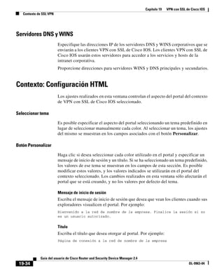 Capítulo 19 VPN con SSL de Cisco IOS
Contexto de SSL VPN
19-34
Guía del usuario de Cisco Router and Security Device Manager 2.4
OL-9963-04
Servidores DNS y WINS
Especifique las direcciones IP de los servidores DNS y WINS corporativos que se
enviarán a los clientes VPN con SSL de Cisco IOS. Los clientes VPN con SSL de
Cisco IOS usarán estos servidores para acceder a los servicios y hosts de la
intranet corporativa.
Proporcione direcciones para servidores WINS y DNS principales y secundarios.
Contexto: Configuración HTML
Los ajustes realizados en esta ventana controlan el aspecto del portal del contexto
de VPN con SSL de Cisco IOS seleccionado.
Seleccionar tema
Es posible especificar el aspecto del portal seleccionando un tema predefinido en
lugar de seleccionar manualmente cada color. Al seleccionar un tema, los ajustes
del mismo se muestran en los campos asociados con el botón Personalizar.
Botón Personalizar
Haga clic si desea seleccionar cada color utilizado en el portal y especificar un
mensaje de inicio de sesión y un título. Si se ha seleccionado un tema predefinido,
los valores de ese tema se muestran en los campos de esta sección. Es posible
modificar estos valores, y los valores indicados se utilizarán en el portal del
contexto seleccionado. Los cambios realizados en esta ventana sólo afectarán el
portal que se está creando, y no los valores por defecto del tema.
Mensaje de inicio de sesión
Escriba el mensaje de inicio de sesión que desea que vean los clientes cuando sus
exploradores visualicen el portal. Por ejemplo:
Bienvenido a la red de nombre de la empresa. Finalice la sesión si no
es un usuario autorizado.
Título
Escriba el título que desea otorgar al portal. Por ejemplo:
Página de conexión a la red de nombre de la empresa
 