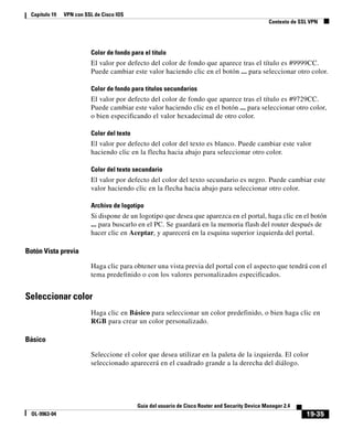 19-35
Guía del usuario de Cisco Router and Security Device Manager 2.4
OL-9963-04
Capítulo 19 VPN con SSL de Cisco IOS
Contexto de SSL VPN
Color de fondo para el título
El valor por defecto del color de fondo que aparece tras el título es #9999CC.
Puede cambiar este valor haciendo clic en el botón ... para seleccionar otro color.
Color de fondo para títulos secundarios
El valor por defecto del color de fondo que aparece tras el título es #9729CC.
Puede cambiar este valor haciendo clic en el botón ... para seleccionar otro color,
o bien especificando el valor hexadecimal de otro color.
Color del texto
El valor por defecto del color del texto es blanco. Puede cambiar este valor
haciendo clic en la flecha hacia abajo para seleccionar otro color.
Color del texto secundario
El valor por defecto del color del texto secundario es negro. Puede cambiar este
valor haciendo clic en la flecha hacia abajo para seleccionar otro color.
Archivo de logotipo
Si dispone de un logotipo que desea que aparezca en el portal, haga clic en el botón
... para buscarlo en el PC. Se guardará en la memoria flash del router después de
hacer clic en Aceptar, y aparecerá en la esquina superior izquierda del portal.
Botón Vista previa
Haga clic para obtener una vista previa del portal con el aspecto que tendrá con el
tema predefinido o con los valores personalizados especificados.
Seleccionar color
Haga clic en Básico para seleccionar un color predefinido, o bien haga clic en
RGB para crear un color personalizado.
Básico
Seleccione el color que desea utilizar en la paleta de la izquierda. El color
seleccionado aparecerá en el cuadrado grande a la derecha del diálogo.
 