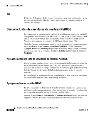 Capítulo 19 VPN con SSL de Cisco IOS
Contexto de SSL VPN
19-36
Guía del usuario de Cisco Router and Security Device Manager 2.4
OL-9963-04
RGB
Utilice los deslizadores de los colores rojo, verde y azul para combinarlos y crear
un color personalizado. El color creado aparecerá en el cuadrado grande a la
derecha del diálogo.
Contexto: Listas de servidores de nombres NetBIOS
En esta ventana se muestran todas las listas de servidores de nombres de NetBIOS
configuradas para el contexto de VPN con SSL de Cisco IOS seleccionado. CIFS
utiliza servidores NetBIOS para mostrar el sistema de archivos de Microsoft
Windows corporativo a los usuarios de VPN con SSL de Cisco IOS.
Todas las listas de servidores de nombres configuradas para el contexto aparecen
en el área Listas de servidores de nombres NetBIOS. Utilice los botones
Agregar, Editar y Eliminar para gestionar estas listas. Haga clic en el nombre
de una lista para ver su contenido en el área Detalles del servidor de nombres
NetBIOS.
Agregar o editar una lista de servidores de nombres NetBIOS
Cree o gestione una lista de servidores de nombres NetBIOS en esta ventana. Es
necesario especificar un nombre para cada lista que se crea y proporcionar la
dirección IP, el límite de tiempo y el número de reintentos para cada servidor de
la lista. Uno de los servidores de la lista debe designarse como el servidor
maestro.
En este diálogo se muestran todos los servidores de la lista, junto con los valores
de estado de su maestro, límite de tiempo y reintentos.
Agregar o editar un servidor NBNS
Se debe especificar la dirección IP de cada servidor, así como los segundos que
debe esperar el router para intentar volver a conectarse al servidor y el número de
veces que el router debe intentar contactar con el servidor.
Marque la opción Hacer este servidor el servidor maestro si desea que este sea
el primer servidor de la lista con el que el router establezca comunicación.
 