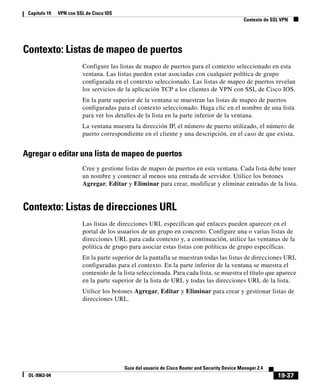 19-37
Guía del usuario de Cisco Router and Security Device Manager 2.4
OL-9963-04
Capítulo 19 VPN con SSL de Cisco IOS
Contexto de SSL VPN
Contexto: Listas de mapeo de puertos
Configure las listas de mapeo de puertos para el contexto seleccionado en esta
ventana. Las listas pueden estar asociadas con cualquier política de grupo
configurada en el contexto seleccionado. Las listas de mapeo de puertos revelan
los servicios de la aplicación TCP a los clientes de VPN con SSL de Cisco IOS.
En la parte superior de la ventana se muestran las listas de mapeo de puertos
configuradas para el contexto seleccionado. Haga clic en el nombre de una lista
para ver los detalles de la lista en la parte inferior de la ventana.
La ventana muestra la dirección IP, el número de puerto utilizado, el número de
puerto correspondiente en el cliente y una descripción, en el caso de que exista.
Agregar o editar una lista de mapeo de puertos
Cree y gestione listas de mapeo de puertos en esta ventana. Cada lista debe tener
un nombre y contener al menos una entrada de servidor. Utilice los botones
Agregar, Editar y Eliminar para crear, modificar y eliminar entradas de la lista.
Contexto: Listas de direcciones URL
Las listas de direcciones URL especifican qué enlaces pueden aparecer en el
portal de los usuarios de un grupo en concreto. Configure una o varias listas de
direcciones URL para cada contexto y, a continuación, utilice las ventanas de la
política de grupo para asociar estas listas con políticas de grupo específicas.
En la parte superior de la pantalla se muestran todas las listas de direcciones URL
configuradas para el contexto. En la parte inferior de la ventana se muestra el
contenido de la lista seleccionada. Para cada lista, se muestra el título que aparece
en la parte superior de la lista de URL y todas las direcciones URL de la lista.
Utilice los botones Agregar, Editar y Eliminar para crear y gestionar listas de
direcciones URL.
 