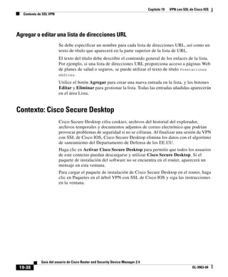Capítulo 19 VPN con SSL de Cisco IOS
Contexto de SSL VPN
19-38
Guía del usuario de Cisco Router and Security Device Manager 2.4
OL-9963-04
Agregar o editar una lista de direcciones URL
Se debe especificar un nombre para cada lista de direcciones URL, así como un
texto de título que aparecerá en la parte superior de la lista de URL.
El texto del título debe describir el contenido general de los enlaces de la lista.
Por ejemplo, si una lista de direcciones URL proporciona acceso a páginas Web
de planes de salud o seguros, se puede utilizar el texto de título Prestaciones
médicas.
Utilice el botón Agregar para crear una nueva entrada en la lista, y los botones
Editar y Eliminar para gestionar la lista. Todas las entradas añadidas aparecerán
en el área Lista.
Contexto: Cisco Secure Desktop
Cisco Secure Desktop cifra cookies, archivos del historial del explorador,
archivos temporales y documentos adjuntos de correo electrónico que podrían
provocar problemas de seguridad si no se cifraran. Al finalizar una sesión de VPN
con SSL de Cisco IOS, Cisco Secure Desktop elimina los datos con el algoritmo
de saneamiento del Departamento de Defensa de los EE.UU.
Haga clic en Activar Cisco Secure Desktop para permitir que todos los usuarios
de este contexto puedan descargarse y utilizar Cisco Secure Desktop. Si el
paquete de instalación del software no se encuentra en el router, aparecerá un
mensaje en esta ventana.
Para cargar el paquete de instalación de Cisco Secure Desktop en el router, haga
clic en Paquetes en el árbol VPN con SSL de Cisco IOS y siga las instrucciones
en la ventana.
 