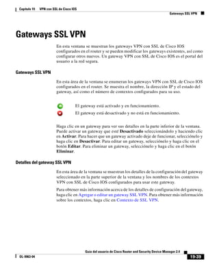 19-39
Guía del usuario de Cisco Router and Security Device Manager 2.4
OL-9963-04
Capítulo 19 VPN con SSL de Cisco IOS
Gateways SSL VPN
Gateways SSL VPN
En esta ventana se muestran los gateways VPN con SSL de Cisco IOS
configurados en el router y se pueden modificar los gateways existentes, así como
configurar otros nuevos. Un gateway VPN con SSL de Cisco IOS es el portal del
usuario a la red segura.
Gateways SSL VPN
En esta área de la ventana se enumeran los gateways VPN con SSL de Cisco IOS
configurados en el router. Se muestra el nombre, la dirección IP y el estado del
gateway, así como el número de contextos configurados para su uso.
Haga clic en un gateway para ver sus detalles en la parte inferior de la ventana.
Puede activar un gateway que esté Desactivado seleccionándolo y haciendo clic
en Activar. Para hacer que un gateway activado deje de funcionar, selecciónelo y
haga clic en Desactivar. Para editar un gateway, selecciónelo y haga clic en el
botón Editar. Para eliminar un gateway, selecciónelo y haga clic en el botón
Eliminar.
Detalles del gateway SSL VPN
En esta área de la ventana se muestran los detalles de la configuración del gateway
seleccionado en la parte superior de la ventana y los nombres de los contextos
VPN con SSL de Cisco IOS configurados para usar este gateway.
Para obtener más información acerca de los detalles de configuración del gateway,
haga clic en Agregar o editar un gateway SSL VPN. Para obtener más información
sobre los contextos, haga clic en Contexto de SSL VPN.
El gateway está activado y en funcionamiento.
El gateway está desactivado y no está en funcionamiento.
 