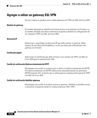 Capítulo 19 VPN con SSL de Cisco IOS
Gateways SSL VPN
19-40
Guía del usuario de Cisco Router and Security Device Manager 2.4
OL-9963-04
Agregar o editar un gateway SSL VPN
En esta ventana se pueden crear o editar gateways de VPN con SSL de Cisco IOS.
Nombre de gateway
El nombre del gateway identifica de forma unívoca este gateway en el router y es
el nombre utilizado para hacer referencia al gateway durante la configuración de
los contextos VPN con SSL de Cisco IOS.
Dirección IP
Seleccione o especifique la dirección IP que debe utilizar el gateway. Debe
tratarse de una dirección IP pública y no de una dirección utilizada por otro
gateway en el router.
Certificado digital
Seleccione el certificado que debe enviarse a los clientes de VPN con SSL de
Cisco IOS para la autenticación SSL.
Casilla de verificación Redireccionamiento de HTTP
Desmarque esta casilla si no desea que se utilice el redireccionamiento de HTTP.
El redireccionamiento de HTTP redirecciona automáticamente las peticiones
HTTP al puerto 443, el puerto que se utiliza para la comunicación segura de VPN
con SSL de Cisco IOS.
Casilla de verificación Habilitar gateway
Desmarque esta casilla si no desea activar el gateway. También es posible activar
y desactivar el gateway desde la ventana Gateways SSL VPN.
 