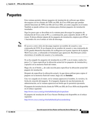 19-41
Guía del usuario de Cisco Router and Security Device Manager 2.4
OL-9963-04
Capítulo 19 VPN con SSL de Cisco IOS
Paquetes
Paquetes
Esta ventana permite obtener paquetes de instalación de software que deben
descargarse en los clientes de VPN con SSL de Cisco IOS para que puedan
admitir funciones de VPN con SSL de Cisco IOS, así como cargarlos en el router.
También se puede utilizar esta ventana para eliminar paquetes de instalación
instalados.
Siga los pasos que se describen en la ventana para descargar los paquetes de
instalación de Cisco.com al PC y, a continuación, para copiarlos desde el PC al
router. Si desea obtener alguno de los paquetes de instalación, empiece por el Paso
1 haciendo clic en el enlace al sitio de descarga.
Nota El acceso a estos sitios de descarga requiere un nombre de usuario y una
contraseña de CCO. Si no dispone de un nombre de usuario y una contraseña de
CCO, puede obtenerlos haciendo clic en Registro en la parte superior de la página
Web Cisco.com. y rellenando el formulario que aparecerá. Recibirá por correo
electrónico el nombre de usuario y la contraseña.
Si ya ha cargado los paquetes de instalación en el PC o en el router, realice los
pasos 2 y 3 para especificar la ubicación actual de los paquetes de instalación y
copiarlos en la memoria flash del router.
Haga clic en el botón ... de cada sección para especificar la ubicación actual del
paquete de instalación.
Después de especificar la ubicación actual y la que desea utilizar para copiar el
paquete en la memoria flash del router, haga clic en Instalar.
Una vez cargado en el router, en la ventana aparecerá el nombre, la versión y la
fecha de creación del paquete. Si el paquete dispone de una herramienta de
administración, en la ventana aparecerá un botón que le permitirá ejecutarla.
El paquete de instalación de cliente de VPN con SSL de Cisco IOS está disponible
en el enlace siguiente:
http://www.cisco.com/cgi-bin/tablebuild.pl/sslvpnclient
El paquete de instalación de Cisco Secure Desktop está disponible en el enlace
siguiente:
http://www.cisco.com/cgi-bin/tablebuild.pl/securedesktop
 
