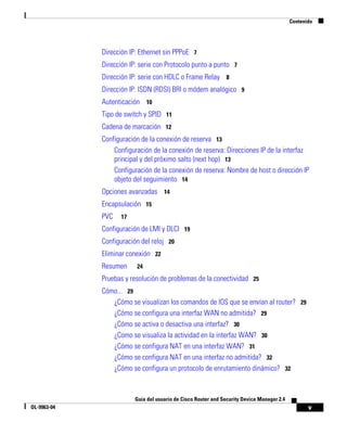v
Guía del usuario de Cisco Router and Security Device Manager 2.4
OL-9963-04
Contenido
Dirección IP: Ethernet sin PPPoE 7
Dirección IP: serie con Protocolo punto a punto 7
Dirección IP: serie con HDLC o Frame Relay 8
Dirección IP: ISDN (RDSI) BRI o módem analógico 9
Autenticación 10
Tipo de switch y SPID 11
Cadena de marcación 12
Configuración de la conexión de reserva 13
Configuración de la conexión de reserva: Direcciones IP de la interfaz
principal y del próximo salto (next hop) 13
Configuración de la conexión de reserva: Nombre de host o dirección IP
objeto del seguimiento 14
Opciones avanzadas 14
Encapsulación 15
PVC 17
Configuración de LMI y DLCI 19
Configuración del reloj 20
Eliminar conexión 22
Resumen 24
Pruebas y resolución de problemas de la conectividad 25
Cómo... 29
¿Cómo se visualizan los comandos de IOS que se envían al router? 29
¿Cómo se configura una interfaz WAN no admitida? 29
¿Cómo se activa o desactiva una interfaz? 30
¿Como se visualiza la actividad en la interfaz WAN? 30
¿Cómo se configura NAT en una interfaz WAN? 31
¿Cómo se configura NAT en una interfaz no admitida? 32
¿Cómo se configura un protocolo de enrutamiento dinámico? 32
 
