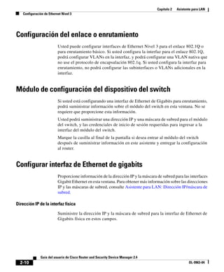 Capítulo 2 Asistente para LAN
Configuración de Ethernet Nivel 3
2-10
Guía del usuario de Cisco Router and Security Device Manager 2.4
OL-9963-04
Configuración del enlace o enrutamiento
Usted puede configurar interfaces de Ethernet Nivel 3 para el enlace 802.1Q o
para enrutamiento básico. Si usted configura la interfaz para el enlace 802.1Q,
podrá configurar VLANs en la interfaz, y podrá configurar una VLAN nativa que
no use el protocolo de encapsulación 802.1q. Si usted configura la interfaz para
enrutamiento, no podrá configurar las subinterfaces o VLANs adicionales en la
interfaz.
Módulo de configuración del dispositivo del switch
Si usted está configurando una interfaz de Ethernet de Gigabits para enrutamiento,
podrá suministrar información sobre el módulo del switch en esta ventana. No se
requiere que proporcione esta información.
Usted podrá suministrar una dirección IP y una máscara de subred para el módulo
del switch, y las credenciales de inicio de sesión requeridas para ingresar a la
interfaz del módulo del switch.
Marque la casilla al final de la pantalla si desea entrar al módulo del switch
después de suministrar información en este asistente y entregar la configuración
al router.
Configurar interfaz de Ethernet de gigabits
Proporcione información de la dirección IP y la máscara de subred para las interfaces
Gigabit Ethernet en esta ventana. Para obtener más información sobre las direcciones
IP y las máscaras de subred, consulte Asistente para LAN: Dirección IP/máscara de
subred.
Dirección IP de la interfaz física
Suministre la dirección IP y la máscara de subred para la interfaz de Ethernet de
Gigabits física en estos campos.
 
