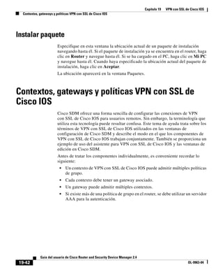 Capítulo 19 VPN con SSL de Cisco IOS
Contextos, gateways y políticas VPN con SSL de Cisco IOS
19-42
Guía del usuario de Cisco Router and Security Device Manager 2.4
OL-9963-04
Instalar paquete
Especifique en esta ventana la ubicación actual de un paquete de instalación
navegando hasta él. Si el paquete de instalación ya se encuentra en el router, haga
clic en Router y navegue hasta él. Si se ha cargado en el PC, haga clic en Mi PC
y navegue hasta él. Cuando haya especificado la ubicación actual del paquete de
instalación, haga clic en Aceptar.
La ubicación aparecerá en la ventana Paquetes.
Contextos, gateways y políticas VPN con SSL de
Cisco IOS
Cisco SDM ofrece una forma sencilla de configurar las conexiones de VPN
con SSL de Cisco IOS para usuarios remotos. Sin embargo, la terminología que
utiliza esta tecnología puede resultar confusa. Este tema de ayuda trata sobre los
términos de VPN con SSL de Cisco IOS utilizados en las ventanas de
configuración de Cisco SDM y describe el modo en el que los componentes de
VPN con SSL de Cisco IOS trabajan conjuntamente. También se proporciona un
ejemplo de uso del asistente para VPN con SSL de Cisco IOS y las ventanas de
edición en Cisco SDM.
Antes de tratar los componentes individualmente, es conveniente recordar lo
siguiente:
• Un contexto de VPN con SSL de Cisco IOS puede admitir múltiples políticas
de grupo.
• Cada contexto debe tener un gateway asociado.
• Un gateway puede admitir múltiples contextos.
• Si existe más de una política de grupo en el router, se debe utilizar un servidor
AAA para la autenticación.
 